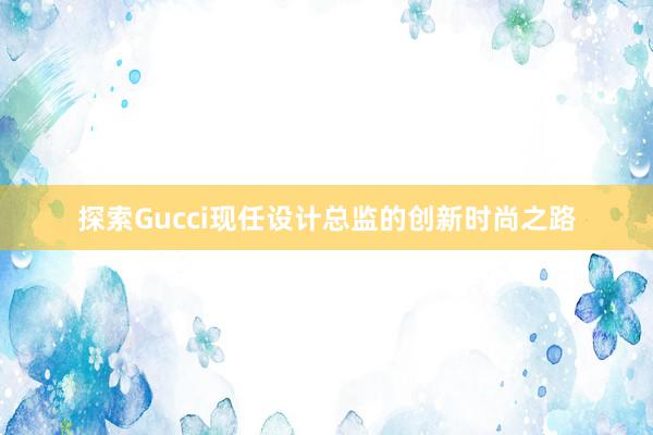 探索Gucci现任设计总监的创新时尚之路